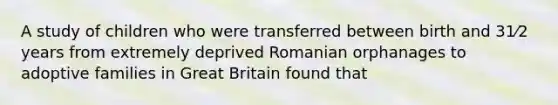 A study of children who were transferred between birth and 31⁄2 years from extremely deprived Romanian orphanages to adoptive families in Great Britain found that