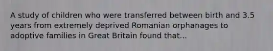 A study of children who were transferred between birth and 3.5 years from extremely deprived Romanian orphanages to adoptive families in Great Britain found that...