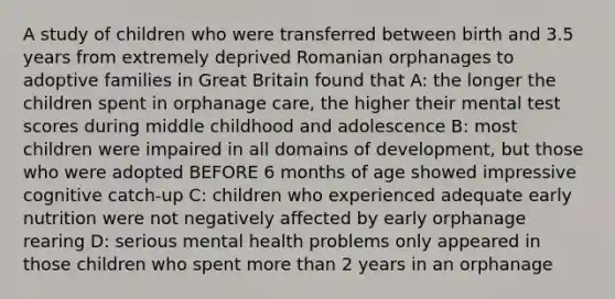 A study of children who were transferred between birth and 3.5 years from extremely deprived Romanian orphanages to adoptive families in Great Britain found that A: the longer the children spent in orphanage care, the higher their mental test scores during middle childhood and adolescence B: most children were impaired in all domains of development, but those who were adopted BEFORE 6 months of age showed impressive cognitive catch-up C: children who experienced adequate early nutrition were not negatively affected by early orphanage rearing D: serious mental health problems only appeared in those children who spent more than 2 years in an orphanage