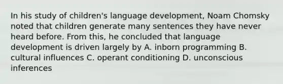 In his study of children's language development, Noam Chomsky noted that children generate many sentences they have never heard before. From this, he concluded that language development is driven largely by A. inborn programming B. cultural influences C. operant conditioning D. unconscious inferences