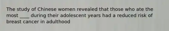 The study of Chinese women revealed that those who ate the most ____ during their adolescent years had a reduced risk of breast cancer in adulthood