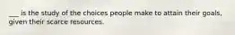 ___ is the study of the choices people make to attain their​ goals, given their scarce resources.