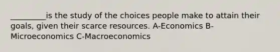 _________is the study of the choices people make to attain their goals, given their scarce resources. A-Economics B-Microeconomics C-Macroeconomics