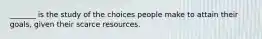 _______ is the study of the choices people make to attain their goals, given their scarce resources.