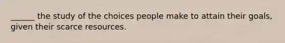 ______ the study of the choices people make to attain their goals, given their scarce resources.