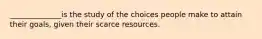 ______________is the study of the choices people make to attain their​ goals, given their scarce resources.