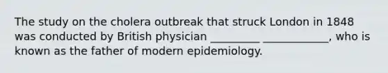 The study on the cholera outbreak that struck London in 1848 was conducted by British physician _________ ____________, who is known as the father of modern epidemiology.