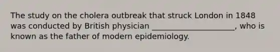 The study on the cholera outbreak that struck London in 1848 was conducted by British physician _____________________, who is known as the father of modern epidemiology.