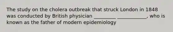 The study on the cholera outbreak that struck London in 1848 was conducted by British physician _________ ____________, who is known as the father of modern epidemiology