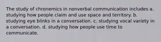 The study of chronemics in nonverbal communication includes a. studying how people claim and use space and territory. b. studying eye blinks in a conversation. c. studying vocal variety in a conversation. d. studying how people use time to communicate.