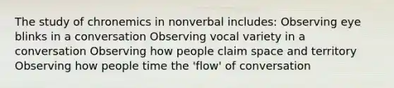 The study of chronemics in nonverbal includes: Observing eye blinks in a conversation Observing vocal variety in a conversation Observing how people claim space and territory Observing how people time the 'flow' of conversation