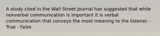 A study cited in the Wall Street Journal has suggested that while nonverbal communication is important it is verbal communication that conveys the most meaning to the listener. - True - False