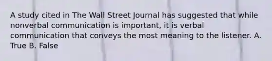 A study cited in The Wall Street Journal has suggested that while nonverbal communication is important, it is verbal communication that conveys the most meaning to the listener. A. True B. False