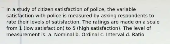 In a study of citizen satisfaction of police, the variable satisfaction with police is measured by asking respondents to rate their levels of satisfaction. The ratings are made on a scale from 1 (low satisfaction) to 5 (high satisfaction). The level of measurement is: a. Nominal b. Ordinal c. Interval d. Ratio