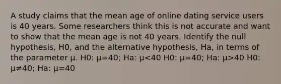 A study claims that the mean age of online dating service users is 40 years. Some researchers think this is not accurate and want to show that the mean age is not 40 years. Identify the null hypothesis, H0, and the alternative hypothesis, Ha, in terms of the parameter μ. H0: μ=40; Ha: μ 40 H0: μ≠40; Ha: μ=40