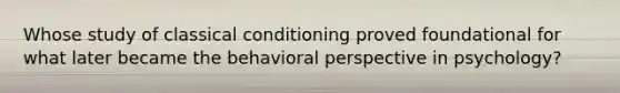 Whose study of <a href='https://www.questionai.com/knowledge/kI6awfNO2B-classical-conditioning' class='anchor-knowledge'>classical conditioning</a> proved foundational for what later became the <a href='https://www.questionai.com/knowledge/kPbXlJ9lyA-behavioral-perspective' class='anchor-knowledge'>behavioral perspective</a> in psychology?