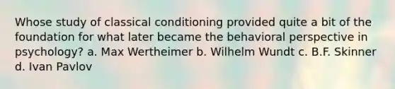 Whose study of classical conditioning provided quite a bit of the foundation for what later became the behavioral perspective in psychology? a. Max Wertheimer b. Wilhelm Wundt c. B.F. Skinner d. Ivan Pavlov