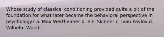 Whose study of <a href='https://www.questionai.com/knowledge/kI6awfNO2B-classical-conditioning' class='anchor-knowledge'>classical conditioning</a> provided quite a bit of the foundation for what later became the <a href='https://www.questionai.com/knowledge/kPbXlJ9lyA-behavioral-perspective' class='anchor-knowledge'>behavioral perspective</a> in psychology? a. Max Wertheimer b. B.F. Skinner c. Ivan Pavlov d. Wilhelm Wundt