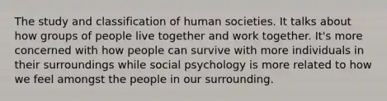 The study and classification of human societies. It talks about how groups of people live together and work together. It's more concerned with how people can survive with more individuals in their surroundings while social psychology is more related to how we feel amongst the people in our surrounding.