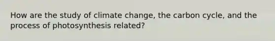 How are the study of climate change, the carbon cycle, and the process of photosynthesis related?