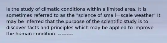 is the study of climatic conditions within a limited area. It is sometimes referred to as the "science of small—scale weather" It may be inferred that the purpose of the scientific study is to discover facts and principles which may be applied to improve the human condition. ---------