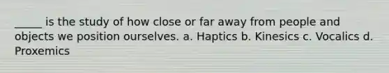 _____ is the study of how close or far away from people and objects we position ourselves. a. Haptics b. Kinesics c. Vocalics d. Proxemics