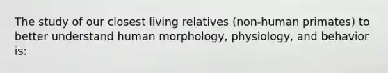 The study of our closest living relatives (non-human primates) to better understand human morphology, physiology, and behavior is: