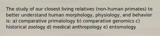 The study of our closest living relatives (non-human primates) to better understand human morphology, physiology, and behavior is: a) comparative primatology b) comparative genomics c) historical zoology d) medical anthropology e) entomology