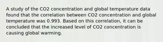 A study of the CO2 concentration and global temperature data found that the correlation between CO2 concentration and global temperature was 0.993. Based on this correlation, it can be concluded that the increased level of CO2 concentration is causing global warming.