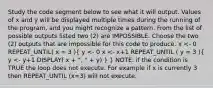 Study the code segment below to see what it will output. Values of x and y will be displayed multiple times during the running of the program, and you might recognize a pattern. From the list of possible outputs listed two (2) are IMPOSSIBLE. Choose the two (2) outputs that are impossible for this code to produce. x <- 0 REPEAT_UNTIL( x = 3 )( y <- 0 x <- x+1 REPEAT_UNTIL ( y = 3 ){ y <- y+1 DISPLAY( x + ", " + y) ) } NOTE: if the condition is TRUE the loop does not execute. For example if x is currently 3 then REPEAT_UNTIL (x=3) will not execute.