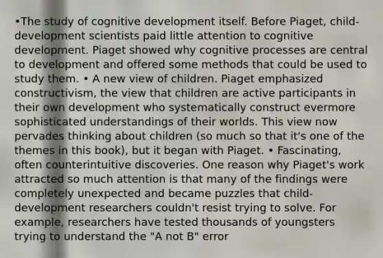 •The study of cognitive development itself. Before Piaget, child-development scientists paid little attention to cognitive development. Piaget showed why cognitive processes are central to development and offered some methods that could be used to study them. • A new view of children. Piaget emphasized constructivism, the view that children are active participants in their own development who systematically construct evermore sophisticated understandings of their worlds. This view now pervades thinking about children (so much so that it's one of the themes in this book), but it began with Piaget. • Fascinating, often counterintuitive discoveries. One reason why Piaget's work attracted so much attention is that many of the findings were completely unexpected and became puzzles that child-development researchers couldn't resist trying to solve. For example, researchers have tested thousands of youngsters trying to understand the "A not B" error