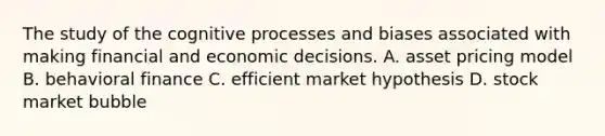 The study of the cognitive processes and biases associated with making financial and economic decisions. A. asset pricing model B. behavioral finance C. efficient market hypothesis D. stock market bubble