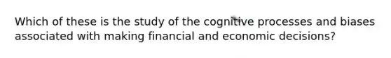 Which of these is the study of the cognitive processes and biases associated with making financial and economic decisions?