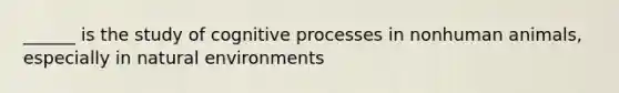 ______ is the study of cognitive processes in nonhuman animals, especially in natural environments