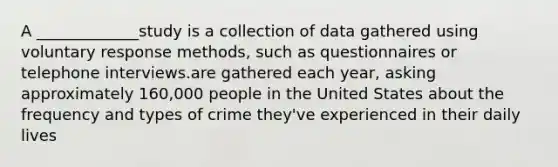 A _____________study is a collection of data gathered using voluntary response methods, such as questionnaires or telephone interviews.are gathered each year, asking approximately 160,000 people in the United States about the frequency and types of crime they've experienced in their daily lives