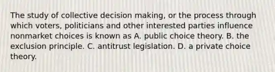 The study of collective decision​ making, or the process through which​ voters, politicians and other interested parties influence nonmarket choices is known as A. public choice theory. B. the exclusion principle. C. antitrust legislation. D. a private choice theory.