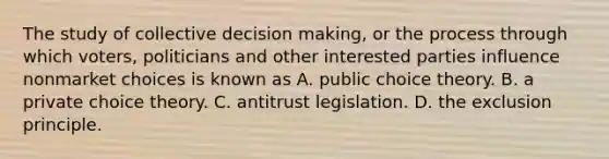 The study of collective decision​ making, or the process through which​ voters, politicians and other interested parties influence nonmarket choices is known as A. public choice theory. B. a private choice theory. C. antitrust legislation. D. the exclusion principle.