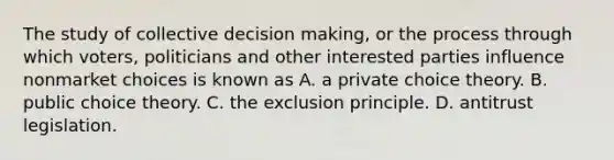 The study of collective decision​ making, or the process through which​ voters, politicians and other interested parties influence nonmarket choices is known as A. a private choice theory. B. public choice theory. C. the exclusion principle. D. antitrust legislation.