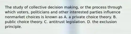 The study of collective decision​ making, or the process through which​ voters, politicians and other interested parties influence nonmarket choices is known as A. a private choice theory. B. public choice theory. C. antitrust legislation. D. the exclusion principle.