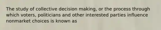 The study of collective decision​ making, or the process through which​ voters, politicians and other interested parties influence nonmarket choices is known as