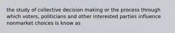 the study of collective decision making or the process through which voters, politicians and other interested parties influence nonmarket choices is know as