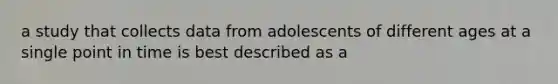 a study that collects data from adolescents of different ages at a single point in time is best described as a