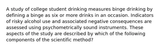 A study of college student drinking measures binge drinking by defining a binge as six or more drinks in an occasion. Indicators of risky alcohol use and associated negative consequences are assessed using psychometrically sound instruments. These aspects of the study are described by which of the following components of the scientific method?