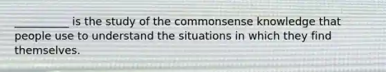 __________ is the study of the commonsense knowledge that people use to understand the situations in which they find themselves.