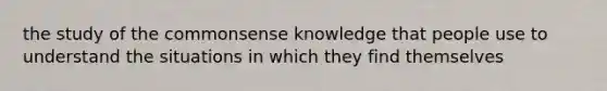 the study of the commonsense knowledge that people use to understand the situations in which they find themselves