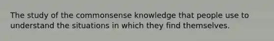 The study of the commonsense knowledge that people use to understand the situations in which they find themselves.