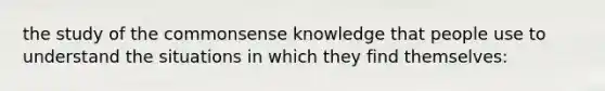 the study of the commonsense knowledge that people use to understand the situations in which they find themselves: