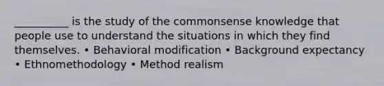 __________ is the study of the commonsense knowledge that people use to understand the situations in which they find themselves. • Behavioral modification • Background expectancy • Ethnomethodology • Method realism