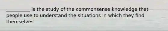 __________ is the study of the commonsense knowledge that people use to understand the situations in which they find themselves