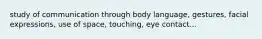 study of communication through body language, gestures, facial expressions, use of space, touching, eye contact...